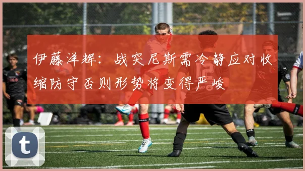 伊藤洋辉：战突尼斯需冷静应对收缩防守否则形势将变得严峻