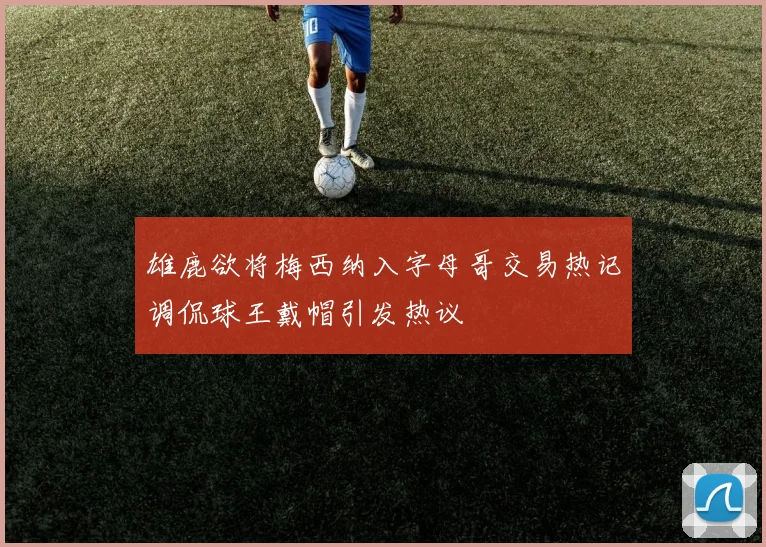 雄鹿欲将梅西纳入字母哥交易热记调侃球王戴帽引发热议