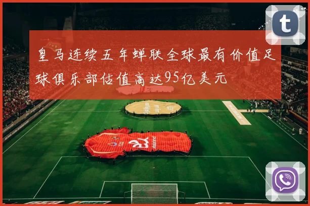 皇马连续五年蝉联全球最有价值足球俱乐部估值高达95亿美元
