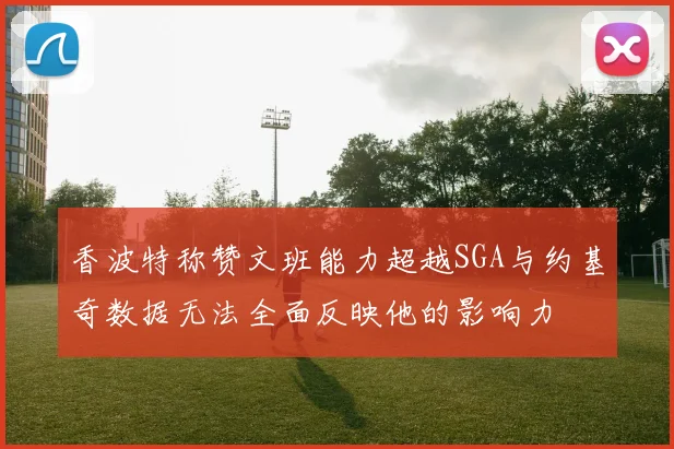 香波特称赞文班能力超越SGA与约基奇数据无法全面反映他的影响力