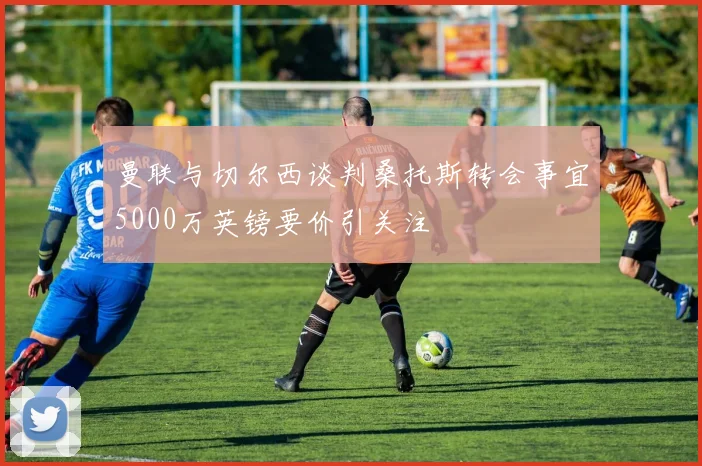 曼联与切尔西谈判桑托斯转会事宜5000万英镑要价引关注