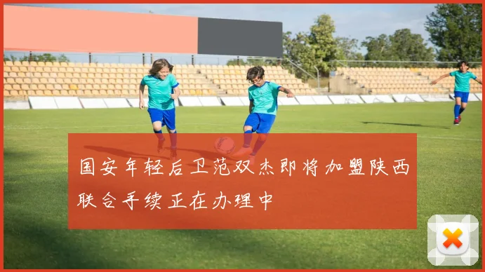 国安年轻后卫范双杰即将加盟陕西联合手续正在办理中