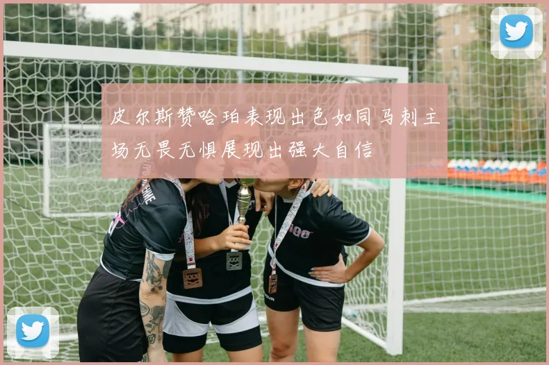 皮尔斯赞哈珀表现出色如同马刺主场无畏无惧展现出强大自信