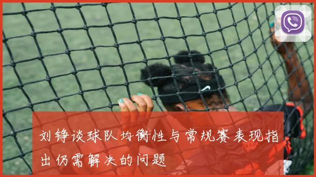 刘铮谈球队均衡性与常规赛表现指出仍需解决的问题