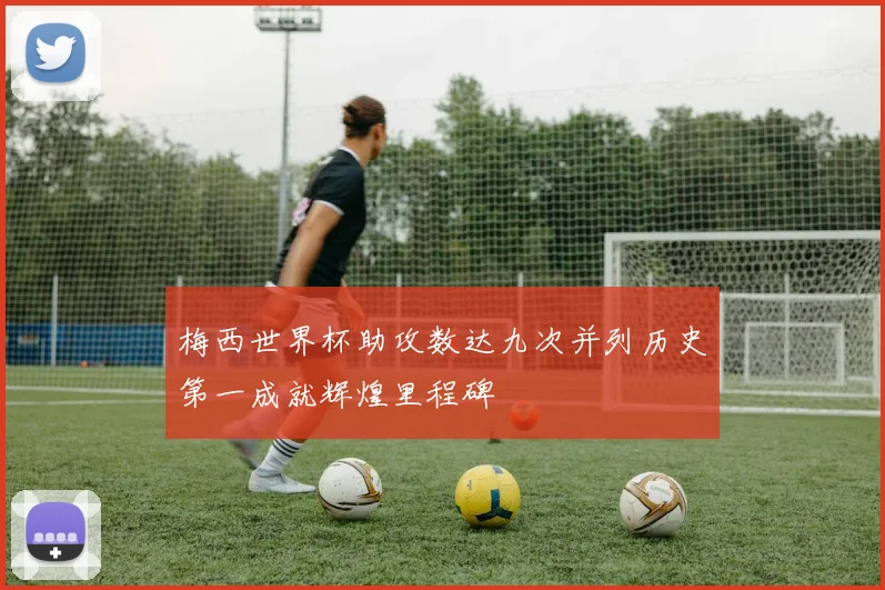 梅西世界杯助攻数达九次并列历史第一成就辉煌里程碑