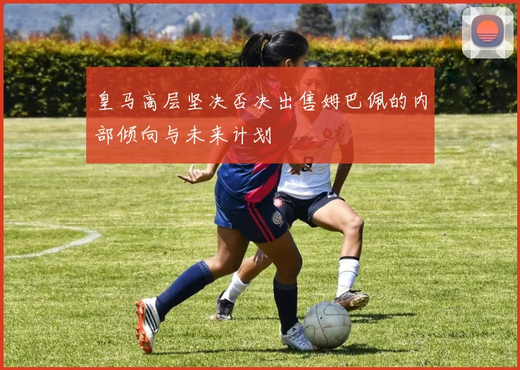 皇马高层坚决否决出售姆巴佩的内部倾向与未来计划
